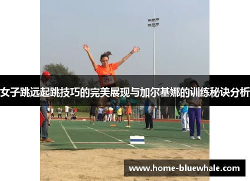 女子跳远起跳技巧的完美展现与加尔基娜的训练秘诀分析