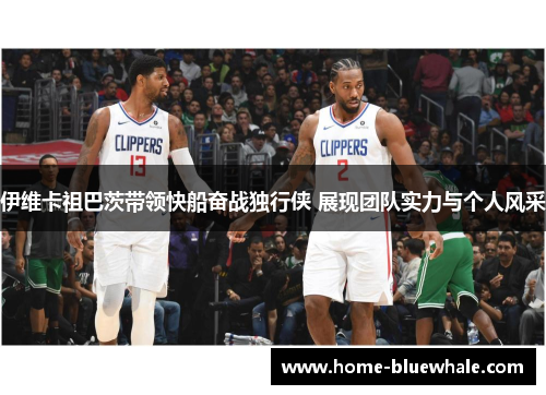 伊维卡祖巴茨带领快船奋战独行侠 展现团队实力与个人风采