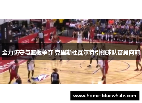 全力防守与篮板争夺 克里斯杜瓦尔特引领球队奋勇向前