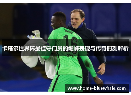 卡塔尔世界杯最佳守门员的巅峰表现与传奇时刻解析