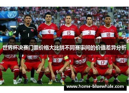 世界杯决赛门票价格大比拼不同赛事间的价值差异分析