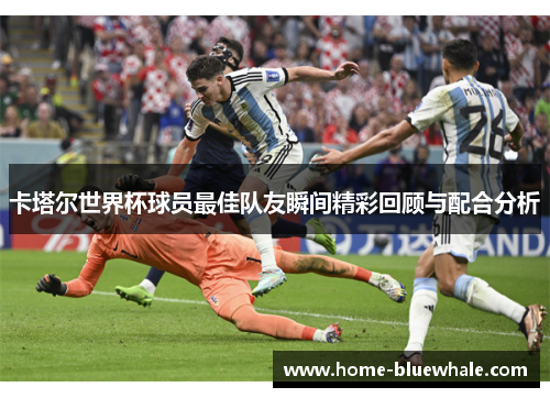 卡塔尔世界杯球员最佳队友瞬间精彩回顾与配合分析