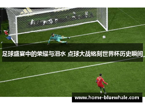 足球盛宴中的荣耀与泪水 点球大战铭刻世界杯历史瞬间