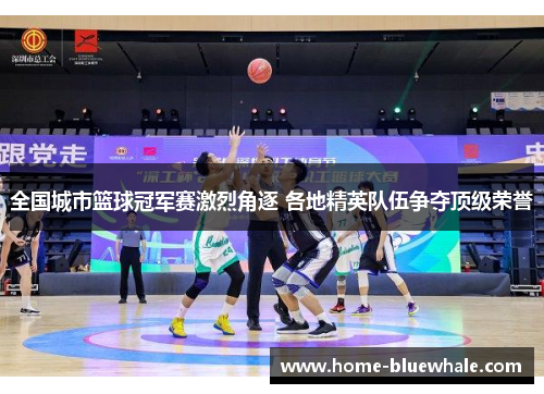 全国城市篮球冠军赛激烈角逐 各地精英队伍争夺顶级荣誉