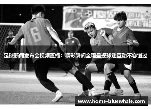 足球新闻发布会视频直播：精彩瞬间全程呈现球迷互动不容错过