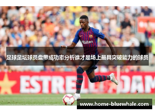 足球足坛球员盘带成功率分析谁才是场上最具突破能力的球员