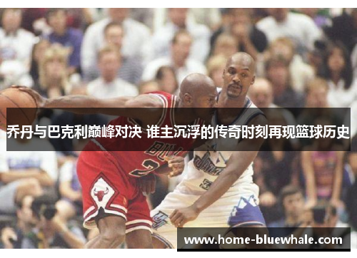 乔丹与巴克利巅峰对决 谁主沉浮的传奇时刻再现篮球历史