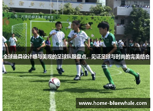 全球最具设计感与美观的足球队服盘点，见证足球与时尚的完美结合