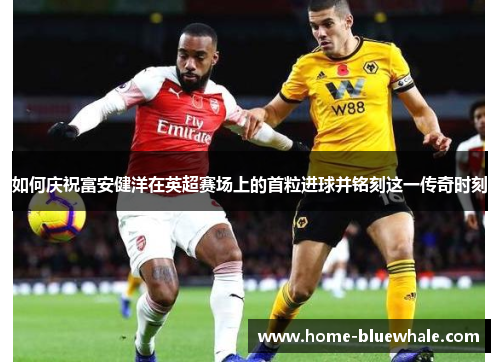 如何庆祝富安健洋在英超赛场上的首粒进球并铭刻这一传奇时刻
