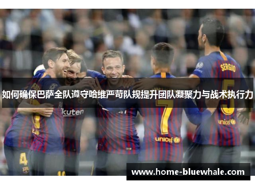 如何确保巴萨全队遵守哈维严苛队规提升团队凝聚力与战术执行力