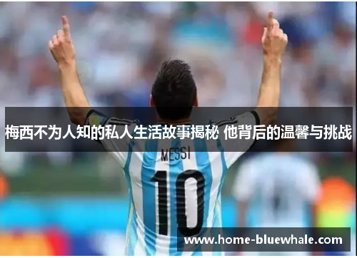 梅西不为人知的私人生活故事揭秘 他背后的温馨与挑战