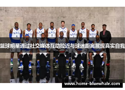 篮球明星通过社交媒体互动拉近与球迷距离展现真实自我