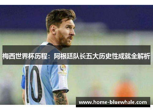 梅西世界杯历程：阿根廷队长五大历史性成就全解析