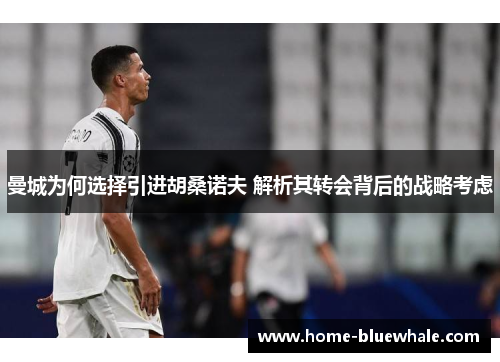 曼城为何选择引进胡桑诺夫 解析其转会背后的战略考虑