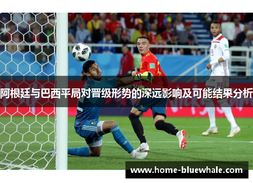 阿根廷与巴西平局对晋级形势的深远影响及可能结果分析