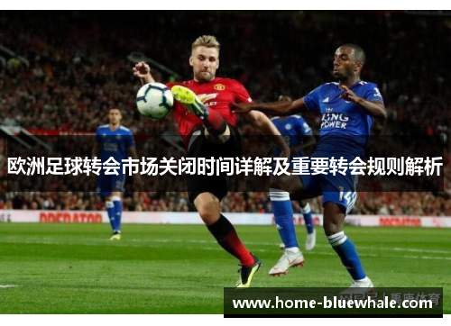 欧洲足球转会市场关闭时间详解及重要转会规则解析